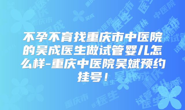 不孕不育找重庆市中医院的吴成医生做试管婴儿怎么样-重庆中医院吴斌预约挂号!