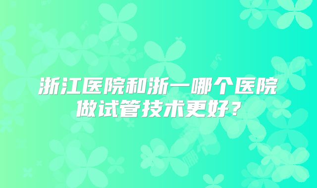浙江医院和浙一哪个医院做试管技术更好?