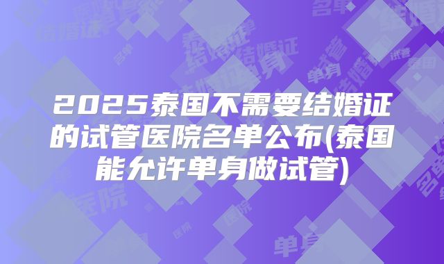 2025泰国不需要结婚证的试管医院名单公布(泰国能允许单身做试管)