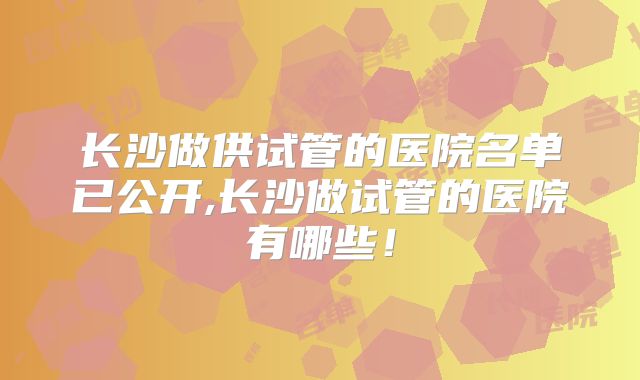 长沙做供试管的医院名单已公开,长沙做试管的医院有哪些！