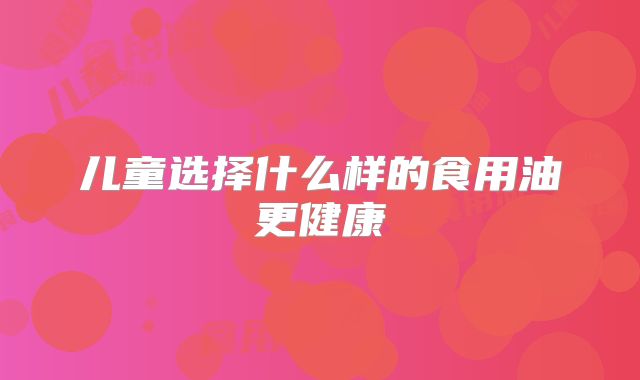儿童选择什么样的食用油更健康