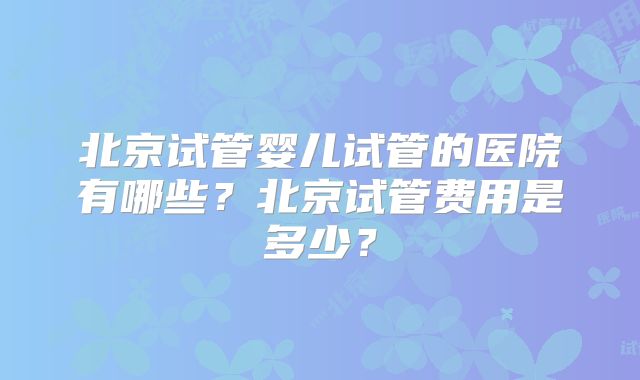 北京试管婴儿试管的医院有哪些？北京试管费用是多少？