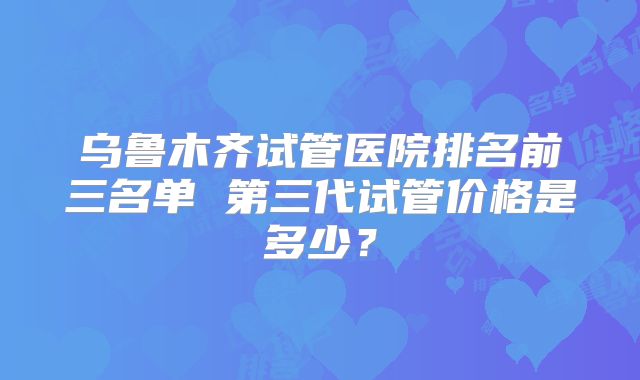 乌鲁木齐试管医院排名前三名单 第三代试管价格是多少?