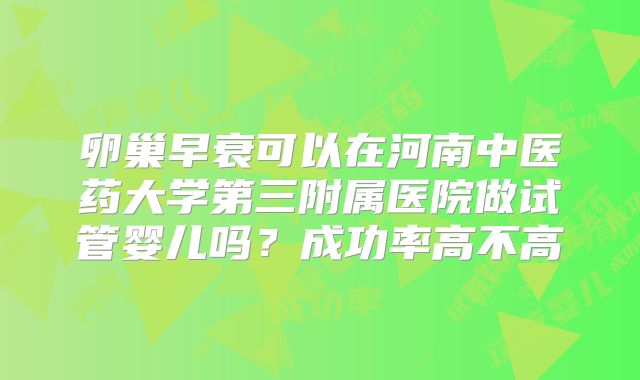 卵巢早衰可以在河南中医药大学第三附属医院做试管婴儿吗?成功率高不高