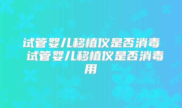 试管婴儿移植仪是否消毒 试管婴儿移植仪是否消毒用