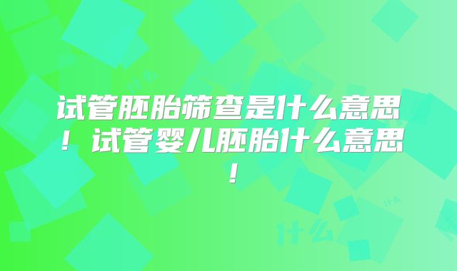 试管胚胎筛查是什么意思！试管婴儿胚胎什么意思！