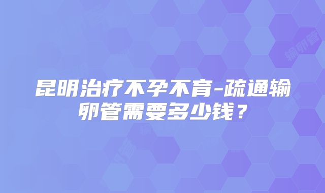 昆明治疗不孕不育-疏通输卵管需要多少钱？