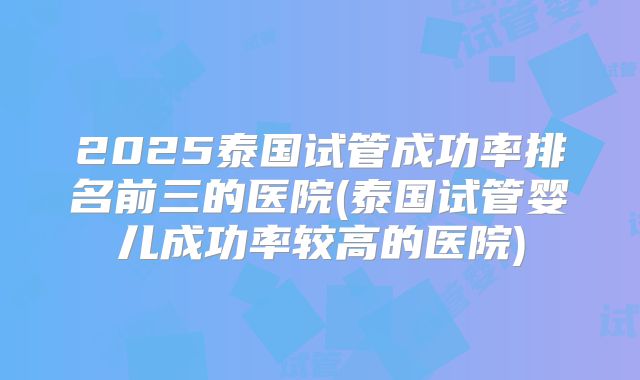 2025泰国试管成功率排名前三的医院(泰国试管婴儿成功率较高的医院)
