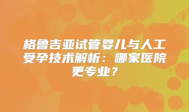 格鲁吉亚试管婴儿与人工受孕技术解析：哪家医院更专业？
