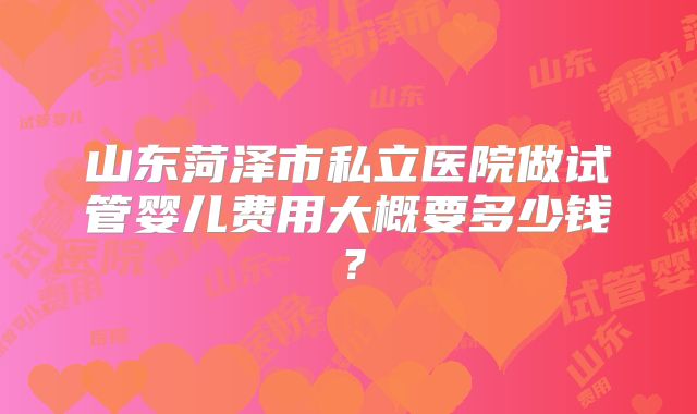 山东菏泽市私立医院做试管婴儿费用大概要多少钱?
