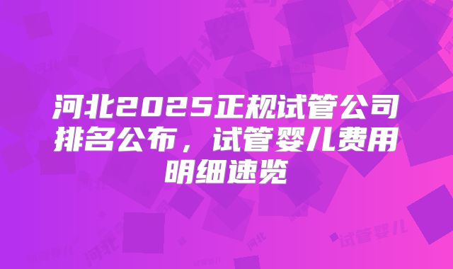 河北2025正规试管公司排名公布，试管婴儿费用明细速览