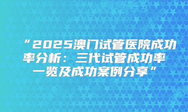 “2025澳门试管医院成功率分析:三代试管成功率一览及成功案例分享”
