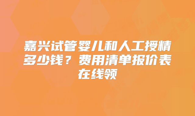 嘉兴试管婴儿和人工授精多少钱?费用清单报价表在线领