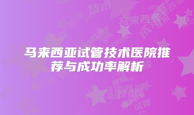 马来西亚试管技术医院推荐与成功率解析