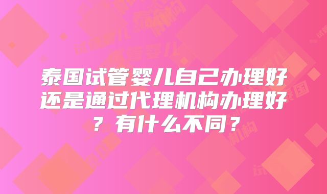 泰国试管婴儿自己办理好还是通过代理机构办理好？有什么不同？
