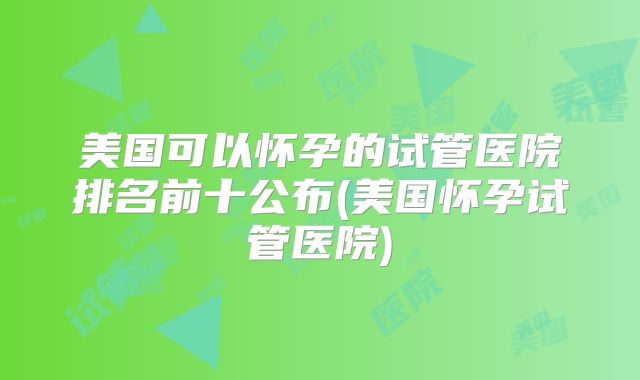 美国可以怀孕的试管医院排名前十公布(美国怀孕试管医院)