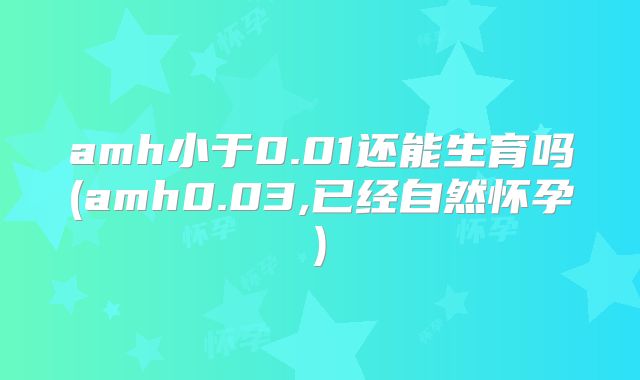 amh小于0.01还能生育吗(amh0.03,已经自然怀孕)