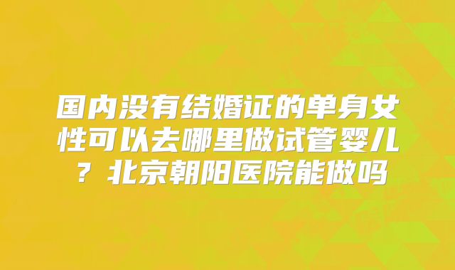 国内没有结婚证的单身女性可以去哪里做试管婴儿？北京朝阳医院能做吗