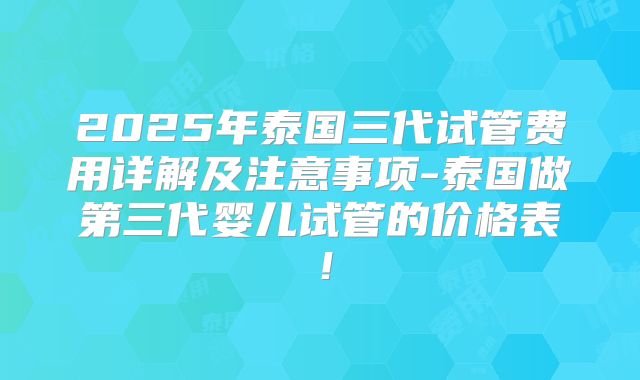 2025年泰国三代试管费用详解及注意事项-泰国做第三代婴儿试管的价格表！