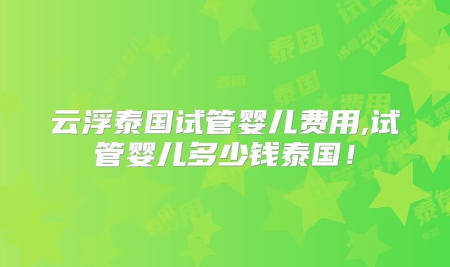 云浮泰国试管婴儿费用,试管婴儿多少钱泰国!