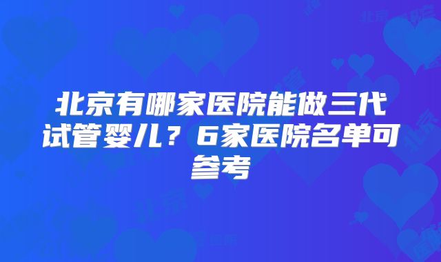 北京有哪家医院能做三代试管婴儿?6家医院名单可参考