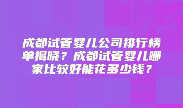 成都试管婴儿公司排行榜单揭晓?成都试管婴儿哪家比较好能花多少钱?