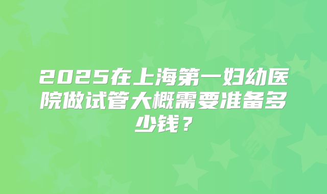 2025在上海第一妇幼医院做试管大概需要准备多少钱？