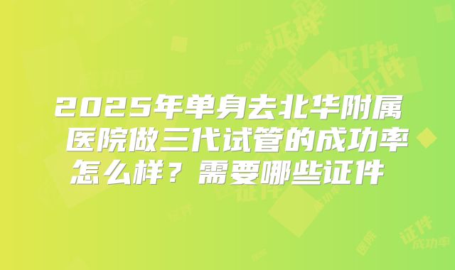 2025年单身去北华附属 医院做三代试管的成功率怎么样?需要哪些证件