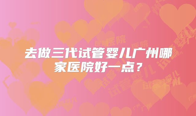 去做三代试管婴儿广州哪家医院好一点？