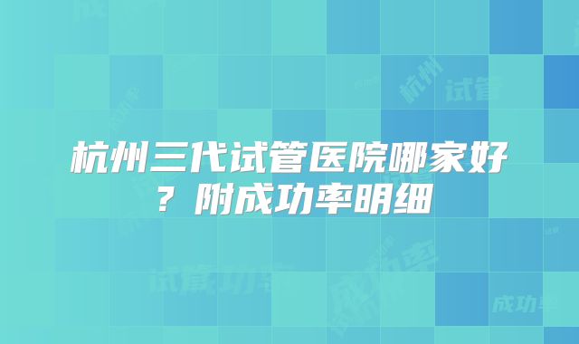 杭州三代试管医院哪家好？附成功率明细