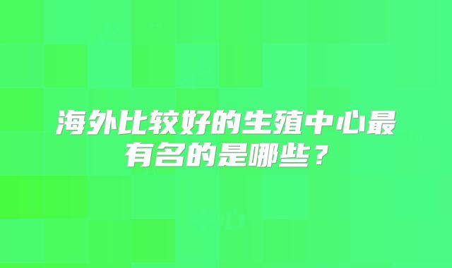 海外比较好的生殖中心最有名的是哪些?