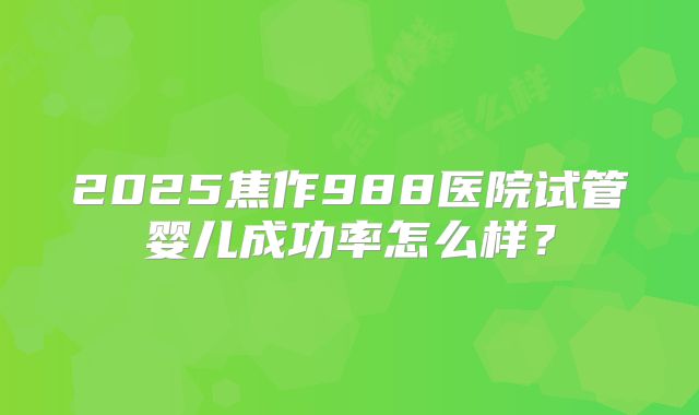 2025焦作988医院试管婴儿成功率怎么样？