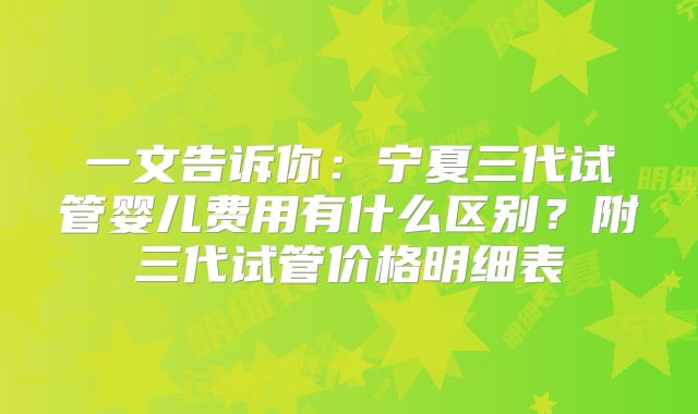 一文告诉你：宁夏三代试管婴儿费用有什么区别？附三代试管价格明细表