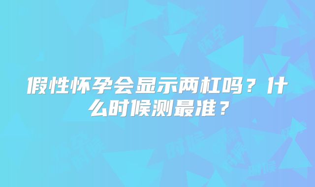 假性怀孕会显示两杠吗？什么时候测最准？