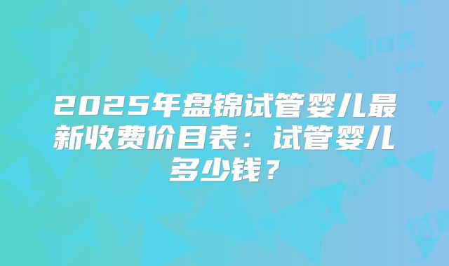 2025年盘锦试管婴儿最新收费价目表:试管婴儿多少钱?