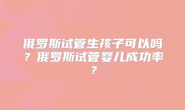 俄罗斯试管生孩子可以吗？俄罗斯试管婴儿成功率？