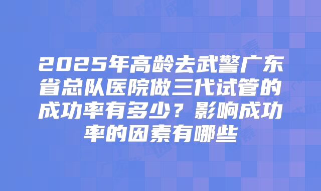 2025年高龄去武警广东省总队医院做三代试管的成功率有多少？影响成功率的因素有哪些