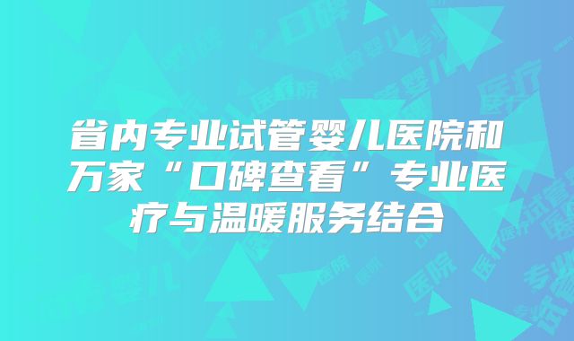 省内专业试管婴儿医院和万家“口碑查看”专业医疗与温暖服务结合