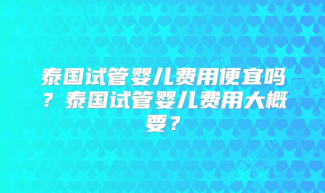 泰国试管婴儿费用便宜吗？泰国试管婴儿费用大概要？