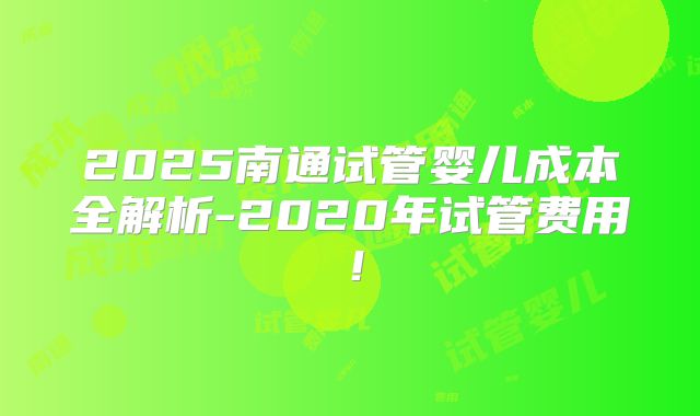 2025南通试管婴儿成本全解析-2020年试管费用！