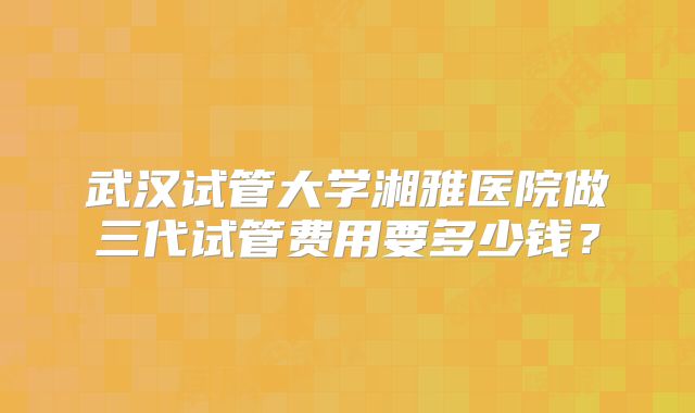 武汉试管大学湘雅医院做三代试管费用要多少钱?