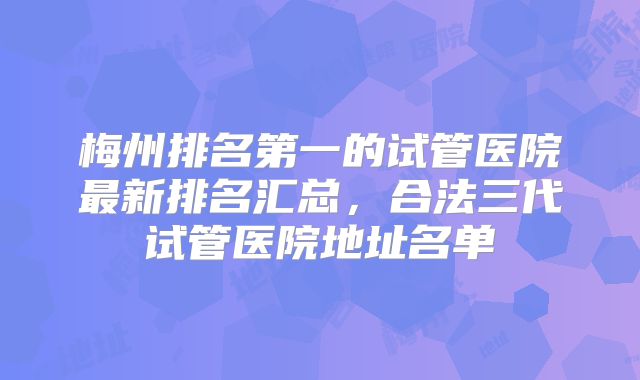 梅州排名第一的试管医院最新排名汇总，合法三代试管医院地址名单