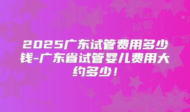2025广东试管费用多少钱-广东省试管婴儿费用大约多少!