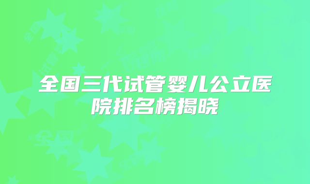 全国三代试管婴儿公立医院排名榜揭晓