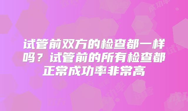 试管前双方的检查都一样吗?试管前的所有检查都正常成功率非常高
