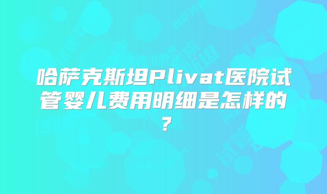 哈萨克斯坦Plivat医院试管婴儿费用明细是怎样的？