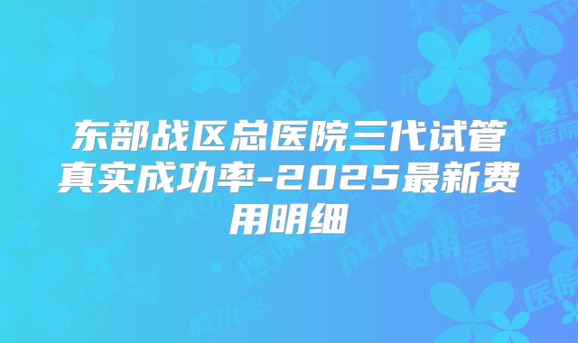 东部战区总医院三代试管真实成功率-2025最新费用明细