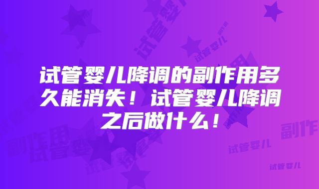 试管婴儿降调的副作用多久能消失！试管婴儿降调之后做什么！