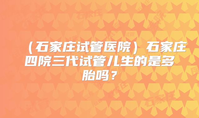 (石家庄试管医院)石家庄四院三代试管儿生的是多胎吗?