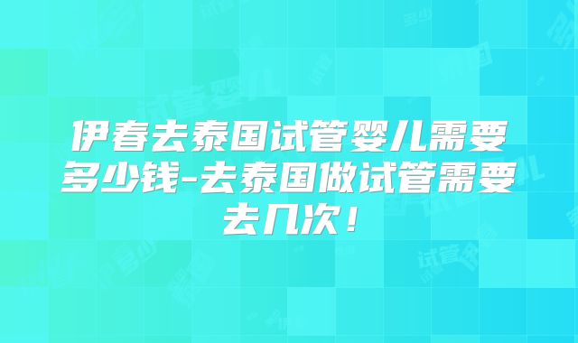 伊春去泰国试管婴儿需要多少钱-去泰国做试管需要去几次！